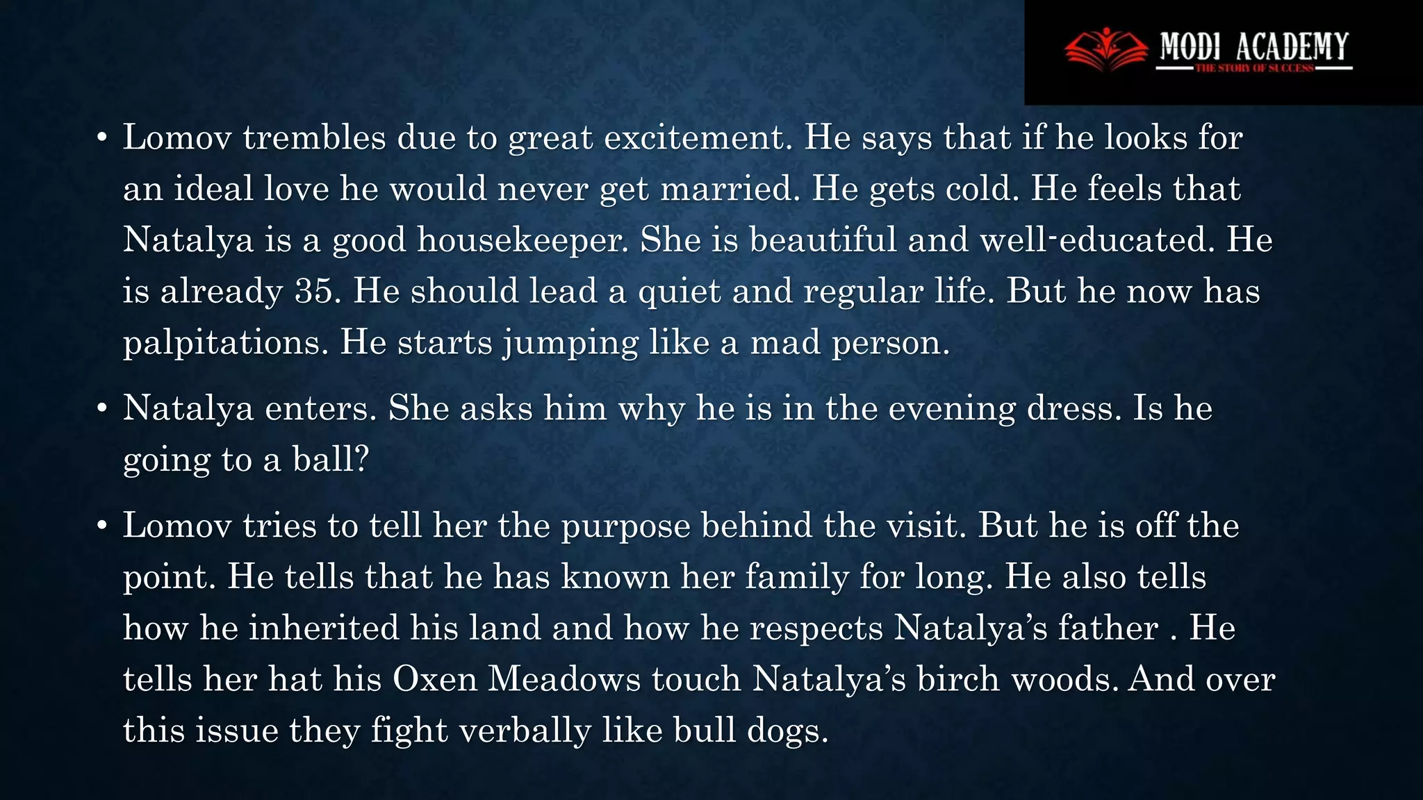 • Lomov trembles due to great excitement. He says that if he looks for
an ideal love he would never get married. He gets cold. He feels that
Natalya is a good housekeeper. She is beautiful and well-educated. He
is already 35. He should lead a quiet and regular life. But he now has
palpitations. He starts jumping like a mad person.
• Natalya enters. She asks him why he is in the evening dress. Is he
going to a ball?
• Lomov tries to tell her the purpose behind the visit. But he is off the
point. He tells that he has known her family for long. He also tells
how he inherited his land and how he respects Natalya’s father . He
tells her hat his Oxen Meadows touch Natalya’s birch woods. And over
this issue they fight verbally like bull dogs.
 