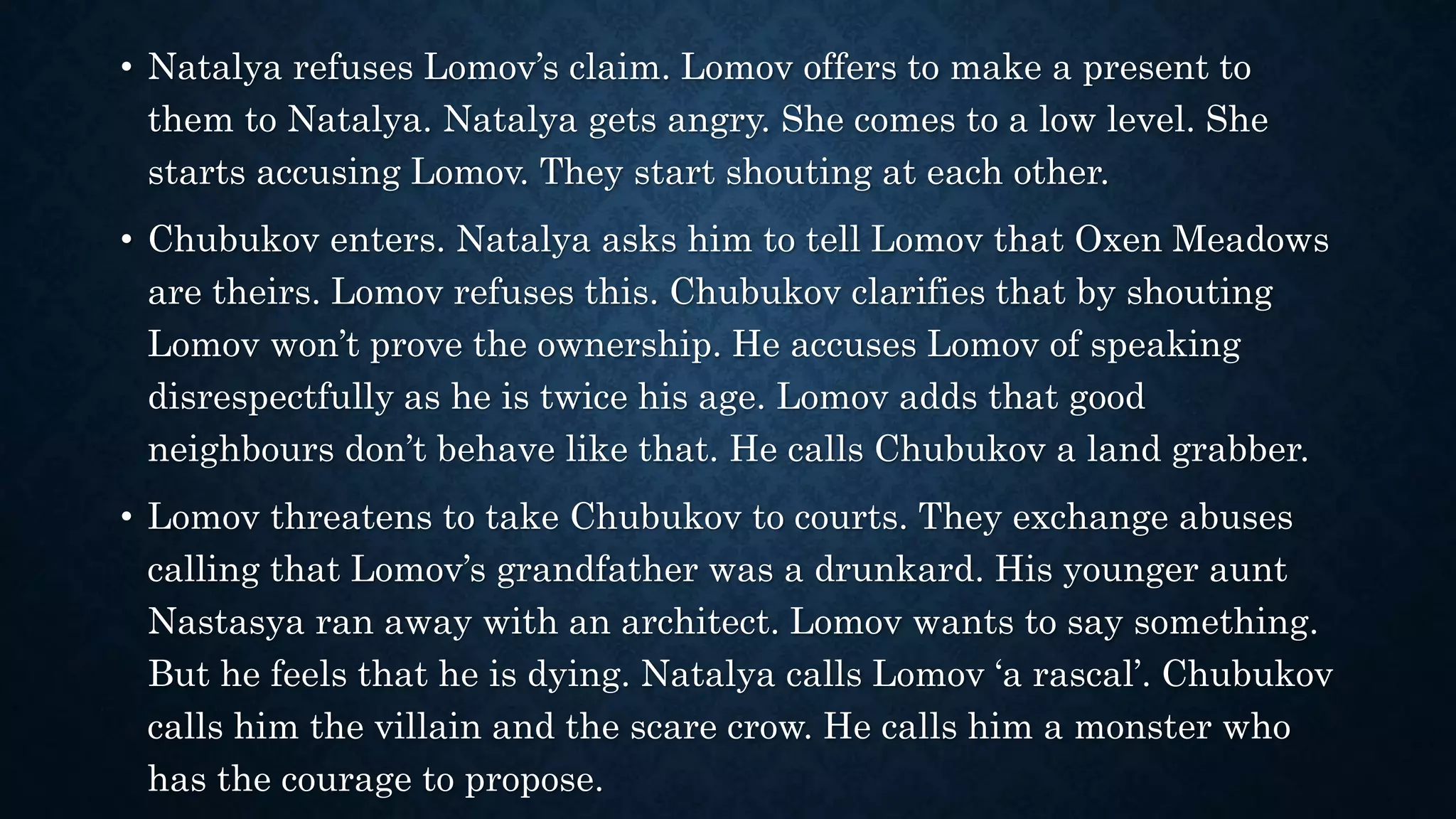 • Natalya refuses Lomov’s claim. Lomov offers to make a present to
them to Natalya. Natalya gets angry. She comes to a low level. She
starts accusing Lomov. They start shouting at each other.
• Chubukov enters. Natalya asks him to tell Lomov that Oxen Meadows
are theirs. Lomov refuses this. Chubukov clarifies that by shouting
Lomov won’t prove the ownership. He accuses Lomov of speaking
disrespectfully as he is twice his age. Lomov adds that good
neighbours don’t behave like that. He calls Chubukov a land grabber.
• Lomov threatens to take Chubukov to courts. They exchange abuses
calling that Lomov’s grandfather was a drunkard. His younger aunt
Nastasya ran away with an architect. Lomov wants to say something.
But he feels that he is dying. Natalya calls Lomov ‘a rascal’. Chubukov
calls him the villain and the scare crow. He calls him a monster who
has the courage to propose.
 