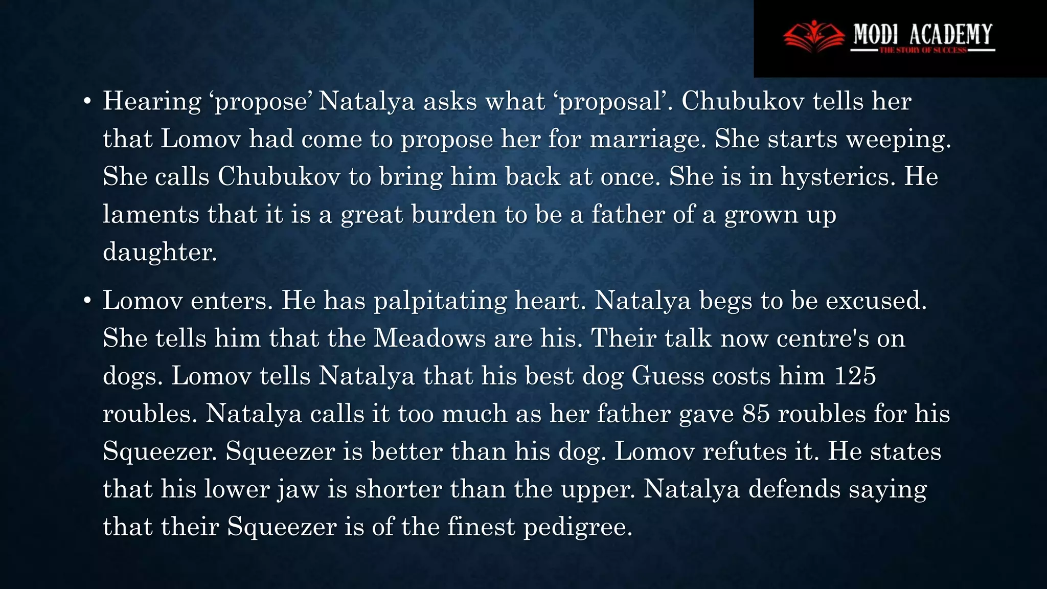 • Hearing ‘propose’ Natalya asks what ‘proposal’. Chubukov tells her
that Lomov had come to propose her for marriage. She starts weeping.
She calls Chubukov to bring him back at once. She is in hysterics. He
laments that it is a great burden to be a father of a grown up
daughter.
• Lomov enters. He has palpitating heart. Natalya begs to be excused.
She tells him that the Meadows are his. Their talk now centre's on
dogs. Lomov tells Natalya that his best dog Guess costs him 125
roubles. Natalya calls it too much as her father gave 85 roubles for his
Squeezer. Squeezer is better than his dog. Lomov refutes it. He states
that his lower jaw is shorter than the upper. Natalya defends saying
that their Squeezer is of the finest pedigree.
 