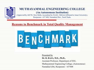 Presented by
Dr. R. RAJA, M.E., Ph.D.,
Assistant Professor, Department of EEE,
Muthayammal Engineering College, (Autonomous)
Namakkal (Dt), Rasipuram – 637408
MUTHAYAMMAL ENGINEERING COLLEGE
(An Autonomous Institution)
(Approved by AICTE, New Delhi, Accredited by NAAC, NBA & Affiliated to Anna University),
Rasipuram - 637 408, Namakkal Dist., Tamil Nadu.
Reasons to Benchmark in Total Quality Management
 
