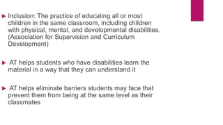  Inclusion: The practice of educating all or most
children in the same classroom, including children
with physical, mental, and developmental disabilities.
(Association for Supervision and Curriculum
Development)
 AT helps students who have disabilities learn the
material in a way that they can understand it
 AT helps eliminate barriers students may face that
prevent them from being at the same level as their
classmates
 