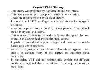 Crystal Field Theory
• This theory was proposed by Hans Brethe and Ven Vleck.
• This theory was originally applied mainly to ionic crystals.
• Therefore it is known as Crystal field Theory.
• It was not until 1952 that Orgel popularized its use for Inorganic
Chemists.
• A second approach to the bonding in complexes of the d-block
metals is crystal field theory.
• This is an electrostatic model and simply uses the ligand electrons
to create an electric field around the metal centre.
• Ligands are considered as point charges and there are no metal–
ligand covalent interactions.
• As we have just seen, the classic valence-bond approach was
unable to explain many of the aspects of transition metal
complexes.
• In particular, VBT did not satisfactorily explain the different
numbers of unpaired electrons that we find among the transition
metal ions.
 
