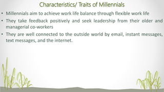 Characteristics/ Traits of Millennials
• Millennials aim to achieve work life balance through flexible work life
• They take feedback positively and seek leadership from their older and
managerial co-workers
• They are well connected to the outside world by email, instant messages,
text messages, and the internet.
 