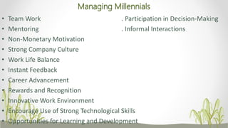 Managing Millennials
• Team Work . Participation in Decision-Making
• Mentoring . Informal Interactions
• Non-Monetary Motivation
• Strong Company Culture
• Work Life Balance
• Instant Feedback
• Career Advancement
• Rewards and Recognition
• Innovative Work Environment
• Encourage Use of Strong Technological Skills
• Opportunities for Learning and Development
 