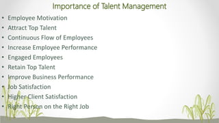 Importance of Talent Management
• Employee Motivation
• Attract Top Talent
• Continuous Flow of Employees
• Increase Employee Performance
• Engaged Employees
• Retain Top Talent
• Improve Business Performance
• Job Satisfaction
• Higher Client Satisfaction
• Right Person on the Right Job
 