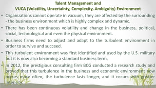 Talent Management and
VUCA (Volatility, Uncertainty, Complexity, Ambiguity) Environment
• Organizations cannot operate in vacuum, they are affected by the surrounding
- the business environment which is highly complex and dynamic.
• There has been continuous volatility and change in the business, political,
social, technological and even the physical environment.
• Business firms need to adjust and adapt to the turbulent environment in
order to survive and succeed.
• This turbulent environment was first identified and used by the U.S. military
but it is now also becoming a standard business term.
• In 2012, the prestigious consulting firm BCG conducted a research study and
proved that this turbulence in the business and economic environment now
occurs more often, the turbulence lasts longer, and it occurs with greater
intensity.
 