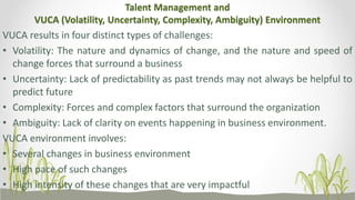 Talent Management and
VUCA (Volatility, Uncertainty, Complexity, Ambiguity) Environment
VUCA results in four distinct types of challenges:
• Volatility: The nature and dynamics of change, and the nature and speed of
change forces that surround a business
• Uncertainty: Lack of predictability as past trends may not always be helpful to
predict future
• Complexity: Forces and complex factors that surround the organization
• Ambiguity: Lack of clarity on events happening in business environment.
VUCA environment involves:
• Several changes in business environment
• High pace of such changes
• High intensity of these changes that are very impactful
 