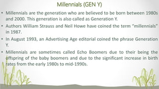 Millennials (GEN Y)
• Millennials are the generation who are believed to be born between 1980s
and 2000. This generation is also called as Generation Y.
• Authors William Strauss and Neil Howe have coined the term “millennials”
in 1987.
• In August 1993, an Advertising Age editorial coined the phrase Generation
Y.
• Millennials are sometimes called Echo Boomers due to their being the
offspring of the baby boomers and due to the significant increase in birth
rates from the early 1980s to mid-1990s.
 