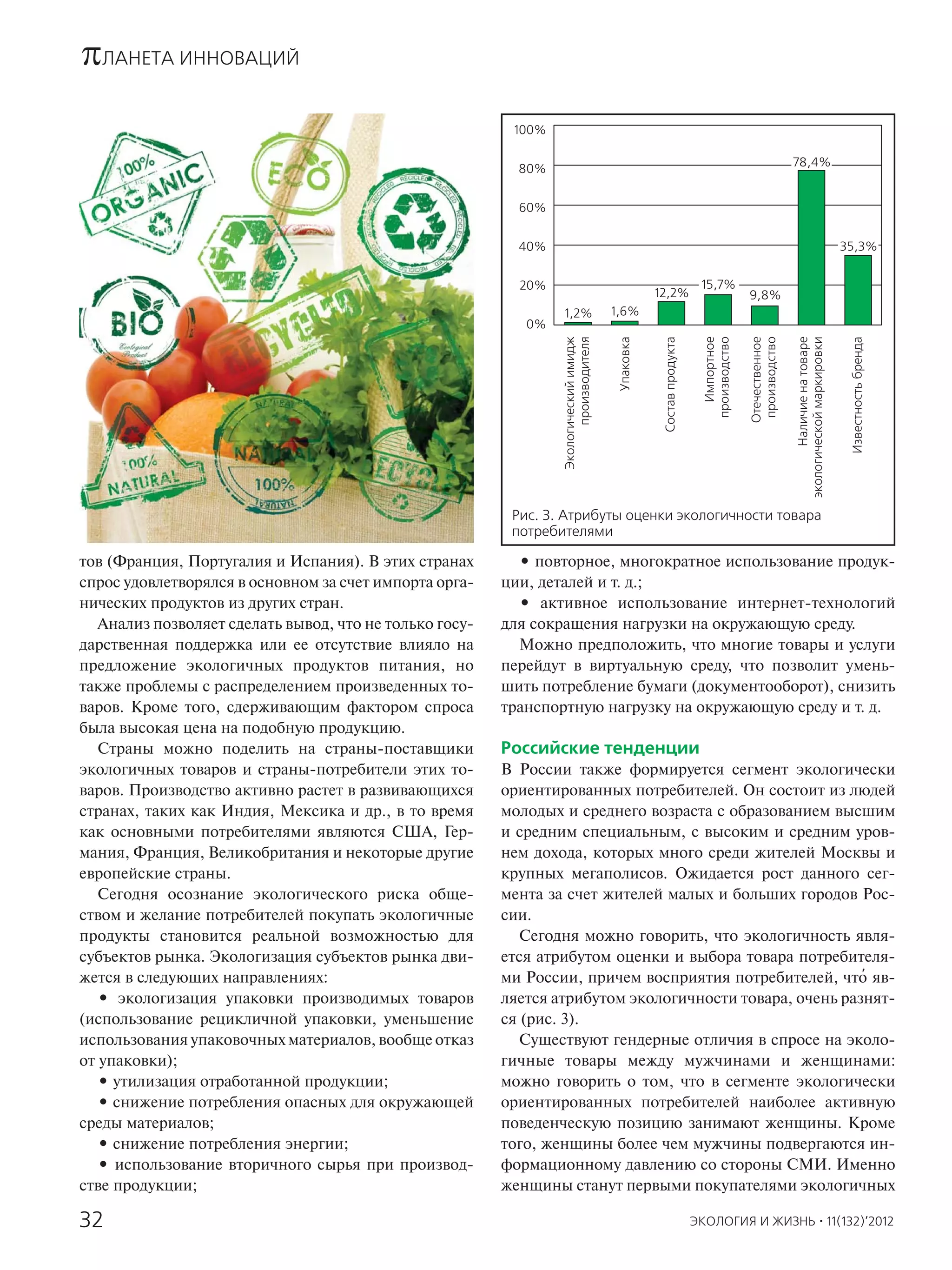 πЛАНЕТА ИННОВАЦИЙ
                                                          100%

                                                                                                                                                       78,4%
                                                           80%


                                                           60%


                                                           40%                                                                                                                     35,3%


                                                           20%                                                         15,7%
                                                                                                   12,2%                               9,8%
                                                                 1,2%                  1,6%
                                                            0%




                                                                 Экологический имидж
                                                                       производителя


                                                                                        Упаковка


                                                                                                    Состав продукта


                                                                                                                          Импортное
                                                                                                                        производство




                                                                                                                                                               Наличие на товаре
                                                                                                                                                       экологической маркировки
                                                                                                                                       Отечественное
                                                                                                                                        производство




                                                                                                                                                                                    Известность бренда
                                                          Рис. 3. Атрибуты оценки экологичности товара
                                                          потребителями

тов (Франция, Португалия и Испания). В этих странах        • повторное, многократное использование продук-
спрос удовлетворялся в основном за счет импорта орга-    ции, деталей и т. д.;
нических продуктов из других стран.                        • активное использование интернет-технологий
   Анализ позволяет сделать вывод, что не только госу-   для сокращения нагрузки на окружающую среду.
дарственная поддержка или ее отсутствие влияло на          Можно предположить, что многие товары и услуги
предложение экологичных продуктов питания, но            перейдут в виртуальную среду, что позволит умень-
также проблемы с распределением произведенных то-        шить потребление бумаги (документооборот), снизить
варов. Кроме того, сдерживающим фактором спроса          транспортную нагрузку на окружающую среду и т. д.
была высокая цена на подобную продукцию.
   Страны можно поделить на страны-поставщики            Российские тенденции
экологичных товаров и страны-потребители этих то-        В России также формируется сегмент экологически
варов. Производство активно растет в развивающихся       ориентированных потребителей. Он состоит из людей
странах, таких как Индия, Мексика и др., в то время      молодых и среднего возраста с образованием высшим
как основными потребителями являются США, Гер-           и средним специальным, с высоким и средним уров-
мания, Франция, Великобритания и некоторые другие        нем дохода, которых много среди жителей Москвы и
европейские страны.                                      крупных мегаполисов. Ожидается рост данного сег-
   Сегодня осознание экологического риска обще-          мента за счет жителей малых и больших городов Рос-
ством и желание потребителей покупать экологичные        сии.
продукты становится реальной возможностью для               Сегодня можно говорить, что экологичность явля-
субъектов рынка. Экологизация субъектов рынка дви-       ется атрибутом оценки и выбора товара потребителя-
жется в следующих направлениях:                                                                         '
                                                         ми России, причем восприятия потребителей, что яв-
   • экологизация упаковки производимых товаров          ляется атрибутом экологичности товара, очень разнят-
(использование рецикличной упаковки, уменьшение          ся (рис. 3).
использования упаковочных материалов, вообще отказ          Существуют гендерные отличия в спросе на эколо-
от упаковки);                                            гичные товары между мужчинами и женщинами:
   • утилизация отработанной продукции;                  можно говорить о том, что в сегменте экологически
   • снижение потребления опасных для окружающей         ориентированных потребителей наиболее активную
среды материалов;                                        поведенческую позицию занимают женщины. Кроме
   • снижение потребления энергии;                       того, женщины более чем мужчины подвергаются ин-
   • использование вторичного сырья при производ-        формационному давлению со стороны СМИ. Именно
стве продукции;                                          женщины станут первыми покупателями экологичных

32                                                                                                                    ЭКОЛОГИЯ И ЖИЗНЬ · 11(132)’2012
 