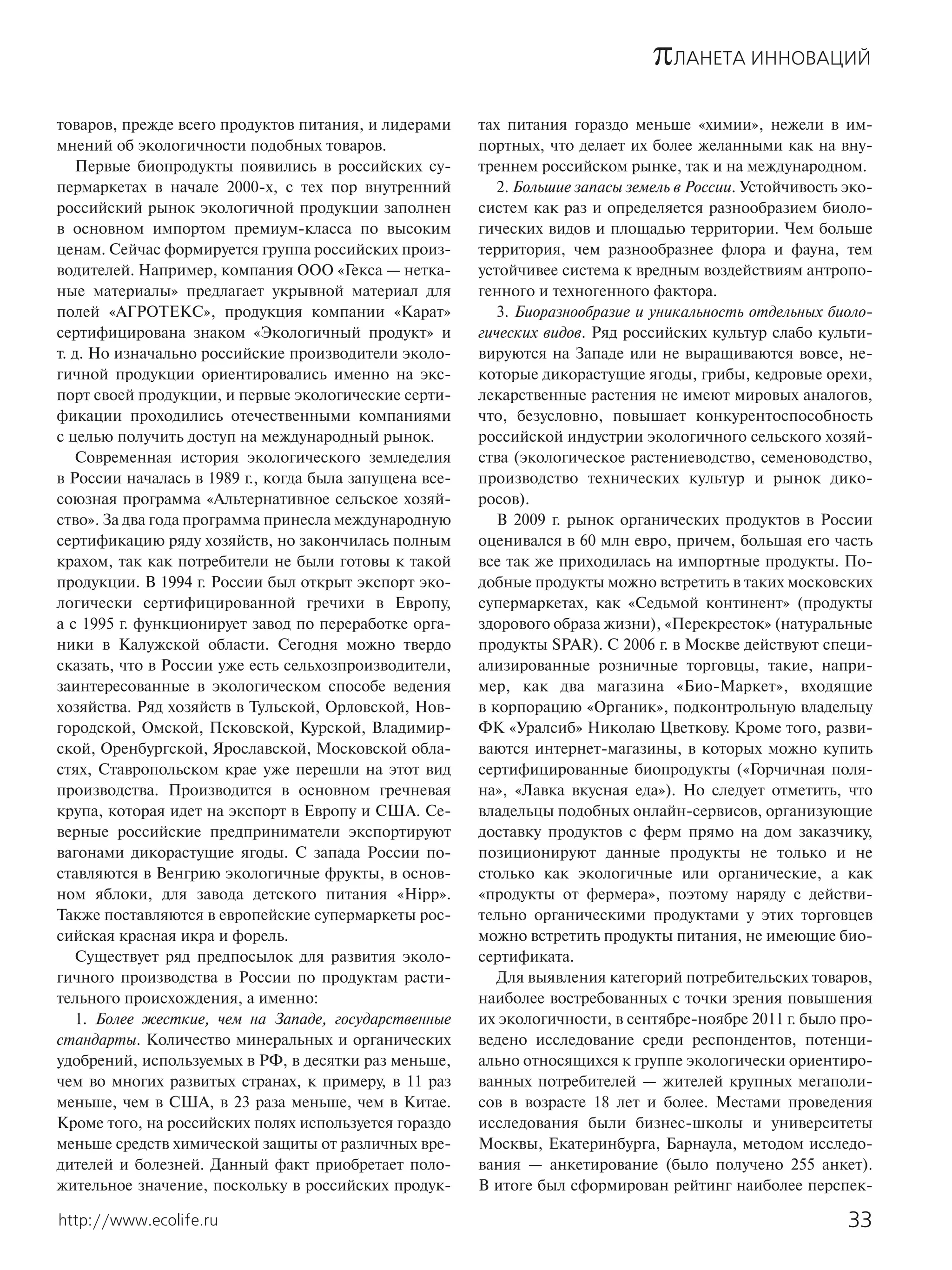 πЛАНЕТА ИННОВАЦИЙ
товаров, прежде всего продуктов питания, и лидерами     тах питания гораздо меньше «химии», нежели в им-
мнений об экологичности подобных товаров.               портных, что делает их более желанными как на вну-
   Первые биопродукты появились в российских су-        треннем российском рынке, так и на международном.
пермаркетах в начале 2000-х, с тех пор внутренний          2. Большие запасы земель в России. Устойчивость эко-
российский рынок экологичной продукции заполнен         систем как раз и определяется разнообразием биоло-
в основном импортом премиум-класса по высоким           гических видов и площадью территории. Чем больше
ценам. Сейчас формируется группа российских произ-      территория, чем разнообразнее флора и фауна, тем
водителей. Например, компания ООО «Гекса — нетка-       устойчивее система к вредным воздействиям антропо-
ные материалы» предлагает укрывной материал для         генного и техногенного фактора.
полей «АГРОТЕКС», продукция компании «Карат»               3. Биоразнообразие и уникальность отдельных биоло-
сертифицирована знаком «Экологичный продукт» и          гических видов. Ряд российских культур слабо культи-
т. д. Но изначально российские производители эколо-     вируются на Западе или не выращиваются вовсе, не-
гичной продукции ориентировались именно на экс-         которые дикорастущие ягоды, грибы, кедровые орехи,
порт своей продукции, и первые экологические серти-     лекарственные растения не имеют мировых аналогов,
фикации проходились отечественными компаниями           что, безусловно, повышает конкурентоспособность
с целью получить доступ на международный рынок.         российской индустрии экологичного сельского хозяй-
   Современная история экологического земледелия        ства (экологическое растениеводство, семеноводство,
в России началась в 1989 г., когда была запущена все-   производство технических культур и рынок дико-
союзная программа «Альтернативное сельское хозяй-       росов).
ство». За два года программа принесла международную        В 2009 г. рынок органических продуктов в России
сертификацию ряду хозяйств, но закончилась полным       оценивался в 60 млн евро, причем, большая его часть
крахом, так как потребители не были готовы к такой      все так же приходилась на импортные продукты. По-
продукции. В 1994 г. России был открыт экспорт эко-     добные продукты можно встретить в таких московских
логически сертифицированной гречихи в Европу,           супермаркетах, как «Седьмой континент» (продукты
а с 1995 г. функционирует завод по переработке орга-    здорового образа жизни), «Перекресток» (натуральные
ники в Калужской области. Сегодня можно твердо          продукты SPAR). С 2006 г. в Москве действуют специ-
сказать, что в России уже есть сельхозпроизводители,    ализированные розничные торговцы, такие, напри-
заинтересованные в экологическом способе ведения        мер, как два магазина «Био-Маркет», входящие
хозяйства. Ряд хозяйств в Тульской, Орловской, Нов-     в корпорацию «Органик», подконтрольную владельцу
городской, Омской, Псковской, Курской, Владимир-        ФК «Уралсиб» Николаю Цветкову. Кроме того, разви-
ской, Оренбургской, Ярославской, Московской обла-       ваются интернет-магазины, в которых можно купить
стях, Ставропольском крае уже перешли на этот вид       сертифицированные биопродукты («Горчичная поля-
производства. Производится в основном гречневая         на», «Лавка вкусная еда»). Но следует отметить, что
крупа, которая идет на экспорт в Европу и США. Се-      владельцы подобных онлайн-сервисов, организующие
верные российские предприниматели экспортируют          доставку продуктов с ферм прямо на дом заказчику,
вагонами дикорастущие ягоды. С запада России по-        позиционируют данные продукты не только и не
ставляются в Венгрию экологичные фрукты, в основ-       столько как экологичные или органические, а как
ном яблоки, для завода детского питания «Hipp».         «продукты от фермера», поэтому наряду с действи-
Также поставляются в европейские супермаркеты рос-      тельно органическими продуктами у этих торговцев
сийская красная икра и форель.                          можно встретить продукты питания, не имеющие био-
   Существует ряд предпосылок для развития эколо-       сертификата.
гичного производства в России по продуктам расти-          Для выявления категорий потребительских товаров,
тельного происхождения, а именно:                       наиболее востребованных с точки зрения повышения
   1. Более жесткие, чем на Западе, государственные     их экологичности, в сентябре-ноябре 2011 г. было про-
стандарты. Количество минеральных и органических        ведено исследование среди респондентов, потенци-
удобрений, используемых в РФ, в десятки раз меньше,     ально относящихся к группе экологически ориентиро-
чем во многих развитых странах, к примеру, в 11 раз     ванных потребителей — жителей крупных мегаполи-
меньше, чем в США, в 23 раза меньше, чем в Китае.       сов в возрасте 18 лет и более. Местами проведения
Кроме того, на российских полях используется гораздо    исследования были бизнес-школы и университеты
меньше средств химической защиты от различных вре-      Москвы, Екатеринбурга, Барнаула, методом исследо-
дителей и болезней. Данный факт приобретает поло-       вания — анкетирование (было получено 255 анкет).
жительное значение, поскольку в российских продук-      В итоге был сформирован рейтинг наиболее перспек-

http://www.ecolife.ru                                                                                      33
 