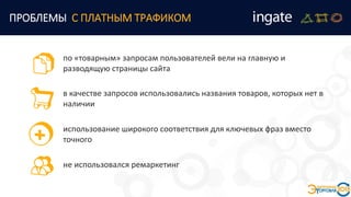 по «товарным» запросам пользователей вели на главную и
разводящую страницы сайта
ПРОБЛЕМЫ С ПЛАТНЫМ ТРАФИКОМ
в качестве запросов использовались названия товаров, которых нет в
наличии
использование широкого соответствия для ключевых фраз вместо
точного
не использовался ремаркетинг
 