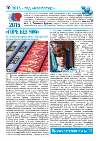 10
– отсутствие природной предрасположенности к
литературе у самого ученика. Чтобы заложить что-то
в чужую голову, надо непременно это что-то иметь,
а также владеть навыком закладывания в чужие
головы. Педагогические навыки учителя в наши
дни требуют гораздо большего количества знаний в
области преподавания
и педагогики в
целом, чем когда-
либо. Современные
дети с возрастом
все чаще отходят
от традиционного
п р е д с т а в л е н и я
об учителе, как о
б е з у к о р и з н е н н о м
авторитете, обращая
больше внимания на
технику, мастерство и
манеру преподавания.
Им важно оценить
учителя, как
п р о ф е с с и о н а л а ,
который сможет
найти к ним подход. В противном случае, они
перестанут подвергаться его воздействию и предмет,
преподаваемый таким учителем, потеряет всякий
интерес со стороны учеников, и никакое принуждение
не будет способно его восстановить. Не стоит,
однако, всегда ополчаться на учителя литературы
за невосприимчивость его подопечного к предмету.
Я говорю о тех, кто от природы не расположен к
глубокомысленному анализу. Такие ученики, по моему
мнению, не могут быть подвергнуты порицанию или
осуждению за их врожденное к ней безразличие.
Здесь литература выступает даже не столько в роли
школьногопредмета,скольковролиинтеллектуального
искусства. Ученик попросту не желает обременять свой
мозг глубокими размышлениями, проводить детальный
анализ, задействовать силу интеллекта. Он не
предрасположен мыслить дальше сюжета, углубляться
в контекст. Ему достаточно общего ознакомления с
произведением, ведь оно его не увлекает. Слишком
оно какое-то тяжелое, заковыристое, не понятное.
Напрашивается очевидная аналогия непонимания
какого-либо вида, жанра или, элементарно, предмета
искусства человеком. Художник-авангардист видит
в суперматизме больше, чем просто комбинации
разноцветных плоскостей простейших геометрических
очертаний. Посетитель же его выставки увидит ровно
то, что я выше перечислил и будет непременно
раздосадован. Опытный кинокритик способен
академически растолковать Тарковского, в то время,
2015 - год литературы
П
ожалуй, не существует школьного предмета,
который занимал бы столь необходимую нишу
в жизни каждого ученика, как литература.
Такое громкое заявление вовсе не означает, что
далее за ним последует назидательные убеждения
в огромной роли предмета литературы. Я даже, в
некоторой степени, его опровергну. Для начала,
напрашивается один любопытный парадокс,
относительно назначения литературы, как предмета.
Допустим, воспитание чувств – есть главная цель,
преследуемая на уроках литературы. Таково мое,
зеленое и, возможно, несколько наивное, мнение.
«Тоже мне, мненьице!»,- позволит себе возразить
другой человек, скажем, мороженщик. «Такая
формулировка чересчур романтизирована, и к тому
же, как ни крути, главной и назойливой целью является
ознакомление или, если получится, погружение в мир
русской и, реже, иностранной литературы». Будет ли
он прав? Определенно, нет, как не буду прав и я со
своим юношеским идеализмом. Представления о ее
значимостирасходятся,каксредиучителейиучащихся,
такисредиродителейи мороженщиков.Можносказать,
что литература, как предмет, поросла огромным
количеством клишированных мнений о своей важности
и роли в жизни человека, неустанно плетущегося
в школу рано утром с непременным намереньем
отоспаться на лекции по Гоголю. Удивительно, но
причиной тому будет вовсе не хронический недосып,
комфортабельные парты, располагающие ко сну, и
даже не личное отношение к Николаю Васильевичу,
напротив, всё обстоит куда серьезней. Почвой к такому
отношению к предмету служат два основополагающих
фактора формирования безразличия к нему: первый
– недостаточная квалификация учителя и вторая
«Ãîðå áåç óìà»
О литературе предметной, врожденном
непонимании и мороженщиках.
2015 год в России объявлен Годом литературы. И это сделано не случайно. Во-
первых, 2015 год ознаменован множеством юбилеев известных поэтов, писателей и
переводчиков. А во-вторых, мероприятия, проводимые в рамках этой акции призваны
пробудить у подрастающего поколения интерес к литературе, который с каждым
днем все сильнее угасает. Поделиться своим мнением мы попросили ученика 10
класса, Ломакина Артема, который, кстати, кроме всего прочего пишет
замечательные стихи. На следующей странице читайте одно из его творений.
 