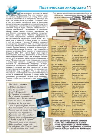 11
Скажи - ка, мой друг,
Бывал ли ты мертв?
Не то, что бы мертв,
Изнутри подожжен?
Не знаешь о чем я?
Так я подскажу..
Все это, друг мой,
Очень просто - горю.
Нет, это не жар.
Я здорова, сестра.
Пожалуй, мы вместе
Прочтем Франсуа.
Я точно не знаю,
Бывает со мной.
Порой это даже
Приносит мне боль.
Но, знаешь, сейчас
Это радость, друг мой,
Как будто пронзает
Одна за другой
Какая-то весть,
Иль посылка из Рая..
А рай - это там,
Где мы, отвечаю!
Мы сами себе
Создаем этот рай.
Ведь каждый сам
Счастья кузнец. Я права?
Послушай, сестра,
Я с тобою честна.
Давай посчитаем
С тобою до ста.
Поэтическая лихорадка
как обыкновенный зритель может не понять и малой
части образов режиссера. Все это примеры того,
как человек, не расположенный к чему либо, может
оказаться неспособным к восприятию. Зачастую при
этом, он подвергается осуждению. Проблема лишь
в том, что именно литература ведет к заложению
основополагающихнавыкованалитическогомышления
(не говоря уже о развитии духовного мира), от степени
развития которых будет зависеть объективность и
глубина самоанализа. Отталкиваясь от последних
данных, менее одного процента выпускников по
всей России в минувшем году выбрали литературу
предметом сдачи ЕГЭ. Разумно предположить,
что такая “популярность” является результатом не
востребованности литературы среди вузов, что в
наши дни, в немалой степени влияет на интерес
к ней со стороны учеников. Очевидно, реакцией
Министерства образования РФ на неутешительную
статистику стала довольно навязчивая идея внесения
Единого государственного экзамена по литературе в
перечень обязательных. В довесок к тому, планируется
экзамен по истории. Если повезет, то по результатам
грядущего ЕГЭ 2015 можно будет еще парочку
запланировать. Все ведь, безусловно, от этого только
умней и образованней станут. Тем не менее, означает
ли это, что, по мнению Министерства образования и
науки РФ, единственным путем повышения интереса
к литературе является внедрение обязательного
экзамена по одноименному предмету? Выходит,
призванный воспитывать человеческие чувства и
развивать духовный мир урок литературы, встанет
на путь принудительного изучения, что, как известно,
популярности ему не прибавит. Что ж, нам остается
лишь гадать, какие сюрпризы нам готовит Минобрнауки
России в ближайшем будущем, и какие меры оно
предпримет для решения “литературной проблемы”.
Главное, чтобы книги читались, а там, может, и ЕГЭ
отменят.
Теперь говори:
Была ль влюблена?
И что же ты знаешь
Об этом сама?
Я многое знаю,
Но знать - не любить.
Пожалуй, нам нужно
Все пережить.
Нам необходимо
Нырнуть с головой,
Пусть это доставит
Нам грусть и тоску..
Мы многое вынесем,
Будем честней
И лучше..
Нам бог так велел
Мы искренней станем
И чище, друг мой.
Иди ты за мною
Дорогой кривой.
Не бойся ты ветра,
Он может помочь.
К тому, к кому нужно,
Доставить не прочь.
Не бойся метели,
Она сбережет
И тех, кто не люб,
Сама отметет.
А солнце пускай
Освещает наш путь,
С которого мы
Не посмеем свернуть.
Этот выпуск газеты оказался удивительно богат на
поэтические творения наших гимназистов. Далее
читайте стихотворение ученицы 11 класса,
Кабановой Татьяны.
Темная ночка
(Артём Ломакин)
Чего вы шумите?!
Назло?! Прекратите!
Ау! Неужели не слышите
Вы за смехом горластых баб,
Тишина эта - шёлком вышита,
Ночка темная - шелкопряд!
Задевает же вас,неуёмных
Когда в душу открыто плюют?
Так послушайте ночкой тёмной
Тишину как из шелка вам ткут!
Перепонки мои раздроблены!
Перепонок мой рван барабан!
Тишину мою кроткую,скромную
Я возьму и упрячу в карман!
Одурманит меня ночка темная -
Сквозь уснувшие ринусь сады.
Ты откроешь мне: в шелке,сонная,
Я скажу:”Тишина моя - ты!”
 