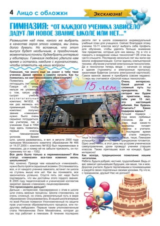 4
десяти лет в школе осваивался индивидуальный
учебный план для учащихся. Сейчас благодаря этому
ученики 10-11 классов могут выбрать себе профиль
для обучения, чтобы уделять больше внимание
тем предметам, которые для них важны. Ну а что и
говорить о внедрении новых технологий? Об этом вы
часто слышите. Последние несколько лет мы жили как
Школа информатизации. Сотни единиц компьютерной
техники, обучение учителей электронным технологиям.
Да и технологии теперь везде – начиная со входа
в здание (турникеты и электронные пропуска),
заканчивая буфетом (оплата электронной карточкой).
Самое важное звание я приобрела совсем недавно.
Теперь мы считаемся «Школой новых технологий».
Очень интересно.
Какой долгий и
сложный путь ты
преодолела. Но
сегодня мы будем
о приятном, ведь
тебе уже 15 лет,
это настоящий
юбилей. Как будешь
отмечать? Каких
подарков ждешь?
Лучший подарок -
труд моих любимых
учеников. Да и
знаю, еще какие-то
сюрпризы готовят
ученики и учителя.
В последнее время
они стали говорить
тише и постоянно повторять: «Тише, тише, Гимназия
услышит!»… Вероятно, что-то грандиозное готовится.
Одно знаю точно, в этот день мы устроим ученическое
самоуправление, уроки проведут ученики старших
классов. Также приглашаю всех на концерт, будет
интересно!
Как всегда, традиционное пожелание нашим
читателям.
Ребята, будьте добрей, честней, трудолюбивей. Ведь от
вас зависит дальнейшее будущее, как ваше, так и мое.
Дорогие учителя, будьте терпеливыми и понимающими
и радуйте своих подопечных своими уроками. Ну что ж,
с праздником, друзья! Нас не догонят!
техники, обучение учителей электронным технологиям.
Да и технологии теперь везде – начиная со входа
в здание (турникеты и электронные пропуска),
заканчивая буфетом (оплата электронной карточкой).
Самое важное звание я приобрела совсем недавно.
Теперь мы считаемся «Школой новых технологий».
Размышляя над тем, какого же выбрать
в качестве героя этого номера, мы очень
долго думали. Но вспомнив, что этот
выпуск будет необычным, а праздничным,
моментальнопоняли:будембратьинтервью
у юбилярши. Гимназия любезно уделила нам
время и осталась наедине с журналистами,
чтобы ответить на наши вопросы
.
Гимназия, так много еще не знают о тебе твои
ученики. Давай начнем с самого начала. Как ты
появилась на свет московского образования?
Появилась я
пятнадцать лет назад.
Говоря об этом,
нельзя не упомянуть
о том, какую роль
сыграл учебно-
в о с п и т а т е л ь н ы й
комплекс №1832. Я
как раз являюсь его
преемницей. Чтобы
комплекс получил
звание «гимназия»
нужно было очень
серьезно потрудиться,
как учителям, так и
ученикам. Еще в 1994
году здесь появились
первые классы
с гимназическим
уклоном. Время
шло, школа развивалась, и вот, в августе 2000 года
приказом Московского комитета образования № 466
от 14.07.2000 г. комплекс №1832 был переименован в
гимназию, да и номер ей не забыли присвоить, он по-
прежнему тот же – 1552.
Все дело было только в переименовании? Или
статус «гимназия» все-таки изменил жизнь
школьников?
Нет, конечно. Прежде чем называться «гимназией»,
нужнобылопройтисерьезныйэкзамен.Отслеживалось
все, и от каждого ученика зависело, встанет ли школа
на ступень выше или нет. Как вы понимаете, все
закончилось успешно. Спустя пять лет надо было
подтвердить, что мы достойны этого гордого звания.
В 2005 году педагогический и ученический коллектив
закрепил звание «гимназия» лицензированием.
Что происходило дальше?
Дальше – интересней. Одновременно с этим в школе
шли очень важные процессы. Школа становилась на
очень сложный, но очень увлекательный путь в мире
образования.Онаразвивалась.Внашейшколевпервые
по всей России появился Уполномоченный по защите
прав участников образовательного процесса, или по-
другому омбудсмен. Первым таким уполномоченным
стала Неповиннова Ляля Михайловна, которая до
сих пор работает в гимназии. В течение последних
Лицо с обложки
Ãèìíàçèÿ: “Îò êàæäîãî ó÷åíèêà çàâèñåëî
äàäóò ëè íîâîå çâàíèå øêîëå èëè íåò...”
“Îò êàæäîãî ó÷åíèêà çàâèñåëî“Îò êàæäîãî ó÷åíèêà çàâèñåëî
 