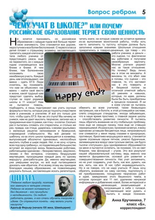 5Вопрос ребром
читать книги, на которые совсем не остается времени
из-за выполнения монотонной работы, чтобы хоть
как-то заполнить ту пустоту, которая должна быть
заполнена новыми знаниями. Школьные отношения
превратились в товарно-денежные, где товар – это
работа ученика, а деньги –
это оценки, т.е. фактически
мы работаем и получаем
своеобразную зарплату.
Многие учителя укоряют
нас за такое отношение.
Но почему? Ведь лично
мы в этом не виноваты. А
виновны те, кто вбил нам
в головы, что оценки – это
главное, те, кто заставил
нас в это поверить и
в безумной погоне за
отличной отметкой забыть
об умениях и навыках,
которые, по идее, должны
были бы быть приобретены
в процессе познания. Я ни
в коем случае не пытаюсь
обвинить во всем учителей, также безвыходно
застрявших, как в болоте, в этой устоявшейся системе,
слепо следующих стандартам, иногда забывающих,
что в наше время простимо, о главной задаче школы
– способствовать развитию личности. Я пытаюсь
лишь обратить внимание на эту глобальную проблему,
пока еще не сеющую панику, пока еще не ставшую
неразрешимой.Изразавраз,проезжаянаметро,явижу
одинаково уставшие бесцветные лица, непроизвольно
они сливаются у меня перед глазами в однородную,
противную, брезгливо-морщащуюся массу, становятся
одним огромным серым пятном, ужасно будничным,
заливающим все вокруг свои тусклым светом, как будто
тысячи «потухших» душ одновременно обрушиваются
на меня и пытаются ослепить, не понимая, что их свет
бледнее, чем фонарный – утром. Это все результат
нашей образовательной системы, ведь именно она
является фундаментом, основой для развития и
совершенствования личности. Нас учат запоминать,
но не учат создавать, учат быть, как все, думать, как
все, жить, как все. В нас губят индивидуальность.
Но я не говорю, что не надо учиться. Я лишь хочу
обратить внимание на саму систему, подтолкнуть к
её преобразованию, поощрению творческих работ
и идей, замедлению этого бешенного темпа, в
котором проходят все 11 лет, удалению ненужной
информации и добавлению новой, более интересной и
увлекающей, захватывающей и
погружающей в себя с головой,
заставляющей мозг думать и
пылать в жажде познания.
Анна Кручинина, 7
класс «Б»,
корреспондент
Н
е хочется признавать, но российское
образование с каждым годом всё больше теряет
свою значимость. Оно становится все дороже,
недоступнееивсеболеебесполезней. Спервогокласса
детей готовят к страшному экзамену, заставляющего
трепетать каждой клеточкой
тела любого ученика от
предстоящего ужаса, ещё
не пережитого, но с каждым
годом становящегося все
ближе и ближе. И чем
ближе, тем болезненнее
осознавать свою
неизбежную участь. Каждый
день нам втолковывают, как
важно - сдать ЕГЭ. Люди
очнитесь, вы понимаете,
что нам не объясняют, как
важно – найти своё место
в жизни, какой трудный нам
предстоит сделать выбор,
ступая за порог родимой
школы в 11 классе? Нам
не пытаются помочь,
подбодрить, а лишь подстрекают нас учить скучные
формулы и тексты, которые уже до тошноты очерствели
всем и ученикам, и учителям. И всё это только для
того, чтобы сдать ЕГЭ. Как же это глупо! Мы ничему не
учимся, нам не дают мыслить творчески, загоняя нас в
придуманные кем-то рамки, как птиц – в клетки. Сколько
раз я пыталась сломать эти стереотипы, и столько же
раз, правда, как птица, ударялась «своими крыльями»
о железные решетки непонимания и безвкусной,
старомодной стабильности. Мы всё делаем по
шаблону, из-за этого школа превращается в конвейер,
выпускающий абсолютно одинаковых, неспособных
мыслить глубже и шире людей. Нет, я не хочу «стричь
всех под одну гребенку», но подавляющее большинство
вступает во взрослую жизнь безвольными роботами,
работающими одинаково – безнравственно, медленно,
лениво и без интереса, становясь бездушными
мертвецами, проходящими каждый день по одному
маршруту: дом-работа-дом. Да, именно мертвецами,
уже умершими внутри, но всё ещё пытающимися
доказать нам обратное. И ко всему этому мы приходим
благодаря нашему образованию, не позволяющему
разузнать больше, заставляющее искать репетиторов,
“×åìó ó÷àò â øêîëå?” èëè ïî÷åìó
ðîññèéñêîå îáðàçîâàíèå òåðÿåò ñâîþ öåííîñòü
 