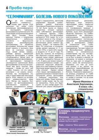 6
общественными деятелями.
Некоторые хотят запретить
«фотографии себя», подростки
негодуют. Ученые считают,
что «селфимания» приводит к
нарушениюпсихикиидругимвидам
болезни, из-за этого деградирует
общество. Признано, что «selﬁe»
определяется как обессивно-
компульсивное расстройство,
характеризующееся постоянным
желанием фотографировать
себя и выкладывать снимки
в социальные сети, чтобы
компенсировать отсутствие
самоуважения. Так один подросток
из Великобритании, добиваясь
«лайков» и положительных
комментариев под его постами,
выкладывал свои фото, где бы
он ни был: в кровати, в ванной, за
завтраком, по дороге в колледж.
Пока он туда шел, он умудрялся
делать около 80 автопортретов.
Надеемся, что нам до этого
еще далеко, и вы, друзья, так
увлекаться самолюбованием не
будете. Мы думаем, селфи - это
болезнь. Появляется зависимость,
не можешь оторваться от «себя
любимого». Лично мы не зависим
от селфи и считаем, что во всем
нужно знать меру.
Ирина Иванова и
Анастасия Харламова,
8 класс «А»,
специальные
корреспонденты
Глядя в видоискатель, фотограф
кадрировал будущий снимок.
Великая княжна Анастасия
Николаевна Романовна в возрасте
13 лет была одним из первых
подростков, которая сделала
свою собственную фотографию
с помощью зеркала, чтобы
отправить другу. Эта фотография
датируется 1914 годом. Ну а кто
не помнит волка из «Ну, погоди!»,
где он на старенький советский
фотоаппарат делал снимки? Да,
друзья, селфи – не новинка XXI
века. По статистике, в основном,
селфи делают девушки от 11 до
30 лет (75%), и всего 23% парней
в возрасте от 13 до 21 года. Но
было бы, конечно, не интересно
без обратной стороны медали. С
каждым годом людей, зависящих
от селфи, становится больше на
1-2%. А здесь уже можно говорить
о настоящей болезни. Селфи – как
отдельная индустрия общества.
Здесь есть свои правила и законы.
Некоторое время назад был тренд
“губы уточкой”. Однако сейчас
стало модно фотографировать с
удивленнымлицом.Становитсявсе
популярнее делать фотографии
с помощью «монопода», или
палки для селфи. Люди начинают
делать селфи везде, где бы они
ни находились. Пусть это будет
туалет, но зато селфи будет! Это
явление уже широко обсуждается
О
х уж эти «селфи»,
«лайки», «комменты»….
Голова идет кругом. Еще
несколько лет назад стало
популярным фотографироваться
и выкладывать сделанные
фотографии в социальные сети. Но
тогдалюдей,которыевыкладывали
свои фото тоннами, были
единицы. Сейчас, с появлением
навороченных мобильных
устройств с фронтальной
камерой, разнообразными
приложениями по обработке
фотографий, большинство людей
может сделать и выложить свое
фото за считаные секунды,
лишь нажав затвор камеры,
добавив фильтр, придающей
«живости» фотографии, и нажав
«Опубликовать». Далее дело за
«лайками»дорогих«фолловеров».
А «фолловерам» приходится
наслаждаться сделанными Вами
фотографиями на вытянутой руке.
Такой вид фото получил свое
название - селфи (от англ. self
- себя). Сказать, что это сейчас
популярно – не сказать ничего.
Поэтому мы исследовали эту
тему и представим вам некоторые
факты. Итак, немного из истории
этого незамысловатого вида
фото. Метод, как правило, был
основан на фотографировании
собственного отражения в
зеркале, неподвижность камеры
обеспечивалась штативом.
Проба пера
“Ñåëôèìàíèÿ”. Áîëåçíü íîâîãî ïîêîëîåíèÿ
Словарь продвинутого
юзера
Фолловер - человек, подписанный
на вас и просматривающий ваши
новые посты и фото.
Лайк - отметка “Мне нравится”
Монопод - одна из разновидностей
штатива для селфи.
 