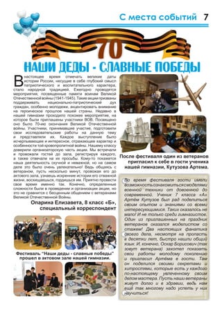 7С места событий
В
настоящее время отмечать великие даты
истории России, несущие в себе глубокий смысл
патриотического и воспитательного характера,
стало народной традицией. Ежегодно проводятся
мероприятия, посвященные памяти воинам Великой
Отечественнойвойны(1941-1945).Такиеакциипризваны
поддерживать национально-патриотический дух
граждан, особенно молодежи, акцентировать внимание
на героическое прошлое нашей страны. Недавно в
нашей гимназии проходило похожее мероприятие, на
которое были приглашены участники ВОВ. Посвящено
оно было 70-ию окончания Великой Отечественной
войны. Участники, принимавшие участие, подготовили
свои исследовательские работы на данную тему
и представляли их. Каждое выступление было
исчерпывающее и интересное, отражающее характер и
особенности той кровопролитной войны. Нашему классу
доверили организаторскую часть акции. Мы встречали
и провожали гостей до зала, регистрируя каждого,
а также отвечали на их просьбы. Кому-то покажется
наша деятельность скучной и неважной, но на самом
деле это было очень увлекательно! Ведь общаясь с
ветераном, пусть несколько минут, провожая его до
актового зала, узнаешь искренние истории его отважной
жизни, восхищаешься, гордишься им. Приятно провести
свое время именно так. Конечно, определенные
сложности были в проведении и организации акции, но
это не сравнится с бесценным общением с ветеранами
Великой Отечественной Войны.
Опарина Елизавета, 8 класс «Б»,
специальный корреспондент
Íàøè äåäû - ñëàâíûå ïîáåäûÍàøè äåäû - ñëàâíûå ïîáåäûÍàøè äåäû - ñëàâíûå ïîáåäûÍàøè äåäû - ñëàâíûå ïîáåäû
70
Во время фестиваля гости имели
возможностьознакомитьсясмоделями
военной техники от довоенной до
современной. Ученик 7 класса «А»
Артём Кутузов был рад поделиться
своим опытом и знаниями со всеми
интересующимися. Таких оказалось не
мало! И не только среди гимназистов.
Один из приглашенных на праздник
ветеранов оказался моделистом со
стажем! Два настоящих фанатика
своего дела, несмотря на пропасть
в десятки лет, быстро нашли общий
язык. И, конечно, Оскар Борисович (так
зовут ветерана) захотел показать
свои работы молодому поколению
и пригласил Артёма в гости. Там
он поделился своими секретами и
хитростями, которые есть у каждого
по-настоящему увлеченному своим
делом мастера. Пусть наши ветераны
живут долго и в здравии, ведь нам
ещё так многому надо успеть у них
научиться!
После фестиваля один из ветеранов
пригласил к себе в гости ученика
нашей гимназии, Кутузова Артема.
 