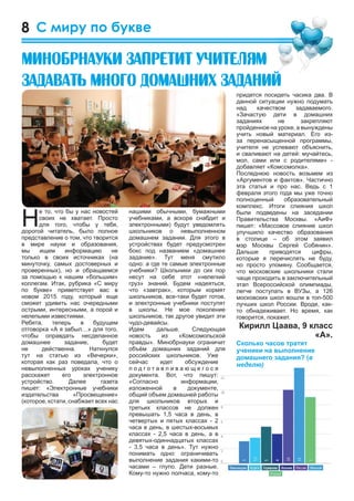 8
придется посидеть часика два. В
данной ситуации нужно подумать
над качеством задаваемого.
«Зачастую дети в домашних
заданиях не закрепляют
пройденное на уроке, а вынуждены
учить новый материал. Его из-
за перенасыщенной программы,
учителя не успевают объяснить,
и сваливают на детей: мучайтесь,
мол, сами или с родителями» -
добавляет «Комсомолка».
Последнюю новость возьмем из
«Аргументов и фактов». Частично
эта статья и про нас. Ведь с 1
февраля этого года мы уже точно
полноценный образовательный
комплекс. Итоги слияния школ
были подведены на заседании
Правительства Москвы. «АиФ»
пишет: «Массовое слияние школ
улучшило качество образования
в столице – об этом заявил
мэр Москвы Сергей Собянин».
Дальше приводятся цифры,
которые я перечислять не буду,
но просто упомяну. Сообщается,
что московские школьники стали
чаще проходить в заключительный
этап Всероссийской олимпиады,
легче поступать в ВУЗы, а 126
московских школ вошли в топ-500
лучших школ России. Вроде, как-
то обнадеживает. Но время, как
говорится, покажет.
Кирилл Цаава, 9 класс
«А».
Н
е то, что бы у нас новостей
своих не хватает. Просто
для того, чтобы у тебя,
дорогой читатель, было полное
представление о том, что творится
в мире науки и образования,
мы ищем информацию не
только в своих источниках (на
минуточку, самых достоверных и
проверенных), но и обращаемся
за помощью к нашим «большим»
коллегам. Итак, рубрика «С миру
по букве» приветствует вас в
новом 2015 году, который еще
сможет удивить нас очередными
острыми, интересными, а порой и
нелепыми известиями.
Ребята, теперь в будущем
отговорка «А я забыл…» для того,
чтобы оправдать несделанное
домашнее задание, будет
не действенна. Наткнулся
тут на статью из «Вечерки»,
которая как раз поведала, что о
невыполненных уроках ученику
расскажет его электронное
устройство. Далее газета
пишет: «Электронные учебники
издательства «Просвещение»
(которое, кстати, снабжает всех нас
С миру по букве
нашими обычными, бумажными
учебниками, а вскоре снабдит и
электронными) будут уведомлять
школьников о невыполненном
домашнем задании. Для этого в
устройствах будет предусмотрен
бокс под названием «домашнее
задание». Тут меня смутило
одно: а где те самые электронные
учебники? Школьники до сих пор
несут на себе этот «нелегкий
груз» знаний. Будем надеяться,
что «завтрак», которым кормят
школьников, все-таки будет готов,
и электронные учебники поступят
в школы. Не мое поколение
школьников, так другое увидит эти
чудо-девайсы.
Идем дальше. Следующая
новость из «Комсомольской
правды». Минобрнауки ограничит
объём домашних заданий для
российских школьников. Уже
сейчас идет обсуждение
п о д г о т а в л и в а ю щ е г о с я
документа. Вот, что пишут:
«Согласно информации,
изложенной в документе,
общий объем домашней работы
для школьников вторых и
третьих классов не должен
превышать 1,5 часа в день, в
четвертых и пятых классах - 2
часа в день, в шестых-восьмых
классах - 2,5 часа в день, а в
девятых-одиннадцатых классах
- 3,5 часа в день». Тут нужно
понимать одно: ограничивать
выполнение задания какими-то
часами – глупо. Дети разные.
Кому-то нужно полчаса, кому-то
Ìèíîáðíàóêè çàïðåòèò ó÷èòåëÿì
çàäàâàòü ìíîãî äîìàøíèõ çàäàíèé
 