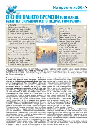 9
моё творчество достаточно
схоже, то образ «Отчего дома»
полностью придуман мной. Это
то самое место, где всегда тепло
и уютно, где всегда тебя ждут и
любят, где горит домашний очаг.
Это то место, где спокойна твоя
душа. Это твой отчий дом! Мои,
да и, наверное, любые стихи,
не могут быть только грустные
или только радостные. Стихи -
это полное отражения мыслей
и души человека. Точно так же,
как не бывает только злых, и
только добрых людей. Конкретно
эти стихи наполнены теплом и
светом, потому что эти стихи о
любви. О любви именно к Родине.
Погружаясь в мысли об отчем доме, я не вспоминаю
квартиру девятиэтажного дома, находящегося среди
каменных джунглей мегаполиса, где родился и живу
сейчас. Погружаясь в мысли об отчем доме, в голове
всплывают образы деревянного дома с каменной
печью, бревенчатой баней и хвойным, запорошенным
белым снегом, лесом.
Мне кажется, стихи о Родине, о месте, где ты появился
на свет, где рос и взрослел - одни из лучших стихов,
которых может написать поэт.
Не просто хобби
В твоих стихах так много любви к Родине и
к дому. Эту любовь тебе привили с детства
или она у тебя приобретенная? В чем ещё она
у тебя выражается? Эти стихи были написаны
в один период твоего творчества, когда тебя
посещали мысли о Родине, не так ли? Они
светлые и немного грустные, почему? Что ты
чувствуешь, погружаясь в мысли родном доме?
Да, действительно в моём творчестве очень чётко
прослеживаются темы Родины и любви к ней. Эта
тема настолько тонка, но в то же время и широка, что
её не раскроешь за один раз. К сожалению, а может
быть и к счастью, это любовь приобретённая. Этому
способствовали многие факты из жизни и творческий
опыт. Во-первых, любовь к русскому фольклору (песни,
сказания, легенды) сыграли очень важную роль в
развитии моей поэзии. Во-вторых, творчество Сергея
Александровича Есенина «передало» мне тот образ
«деревянной Руси». В душе родилась картина такой
глубокой деревеньки с деревянными старыми избами,
голубой речкой, тянущейся до густого леса, со стогами
на раздольных полях, с расой на свежескошенной
траве. Этот образ и есть моя Россия!
Да, стихотворения «Россия» и «Отчий дом» написаны
сравнительно в одно время. В тот период меня очень
часто посещали поэтические мысли о Родине, образы
«деревянной Руси». И если идеи для написания
«России» я взял у Сергея Александровича, с кем
Отчий дом
Снег кругом.
Декабрь-месяц.
Воет вьюга за окном.
Словно песня, песня в сердце
Для меня мой отчий дом.
Ведь ты душу мою греешь,
Охраняешь, бережёшь.
Ничего не возымеешь
И ни капли не берёшь.
Здесь всегда тепло, уютно,
Тут светло и хорошо.
Будь всегда ты мне попутным!
Да куда бы я ни шёл!
И свети огнём неярким,
Но гори, всегда гори!
Да не так, чтоб было жарко,
А тепло было внутри!
Россия
Россия, моя ты, Россия!
Для тебя весь навеки твой!
Я люблю твоё небо синее,
И метели твой грустный вой.
Ничего ведь мне боле не надо.
Ни пустынь, ни канадских снегов!
Лишь лилась бы всегда прохлада
С Прибалтийских далёких брегов!
Лишь берёза б всегда стояла
Под окном моей матери и,
Лишь бы солнце над нами сияло,
Да и пели в лесу соловьи.
Россия, моя ты, Россия!
Для тебя весь навеки твой!
Я люблю твоё небо синее
И метели твой грустный вой...
Åñåíèí íàøåãî âðåìåíè èëè êàêèå
òàëàíòû ñêðûâàþòñÿ â íåäðàõ ãèìíàçèè?
Эти замечательные стихи на тему Родины и любви к родному краю написал ученик нашей гимназии,
учащийся 9 класса “Б”, Чернов Павел. Его стихи, попав в руки корреспондентов нашей газеты,
пробудили живой интерес к его творчеству. С вопросами мы отправились к самому Павлу, читайте далее
его небольшое интервью.
 