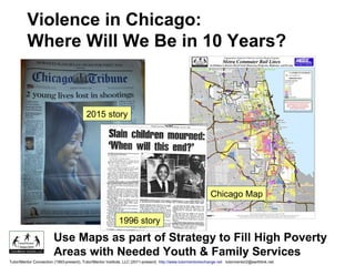 Use Maps as part of Strategy to Fill High Poverty
Areas with Needed Youth & Family Services
2015 story
1996 story
Violence in Chicago:
Where Will We Be in 10 Years?
Chicago Map
Tutor/Mentor Connection (1993-present), Tutor/Mentor Institute, LLC (2011-present) http://www.tutormentorexchange.net tutormentor2@earthlink.net
 
