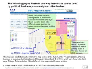 This map was created using the Interactive map section of the Tutor/Mentor Program Locator, showing
locations of shootings that took place in Chicago on November 2 & 3, 2015, which were featured in front
page Chicago Tribune stories. This platform is now only available as an archive.
X – 8000 block of South Damen Avenue; XX 7300 block of South May Street
The following pages illustrate one way these maps can be used
by political, business, community and other leaders:
36th
Dist.
31st Dist.
This map shows
Illinois Legislative
Districts as well as
poverty levels in
this area (based on
2000 census).
Users can create maps by
adding layers of information.
Each tab represents one layer.
Users can also zoom into
different areas, such as zip
codes, community areas, political
districts.
Pg. 3
Tutor/Mentor Connection (1993-present), Tutor/Mentor Institute, LLC (2011-present) http://www.tutormentorexchange.net tutormentor2@earthlink.net
 