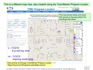 This is a different map view, also created using the Tutor/Mentor Program Locator.
View archive of Chicago Tutor/Mentor Program Locator
https://tinyurl.com/ProgramLocatorMap-archive
This map shows banks and some
faith groups in the area where the
shootings took place.
Pg. 4
Tutor/Mentor Connection (1993-present), Tutor/Mentor Institute, LLC (2011-present) http://www.tutormentorexchange.net tutormentor2@earthlink.net
 