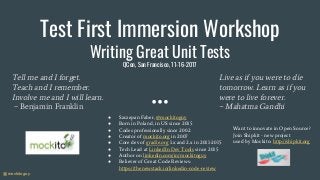 @mockitoguy
Test First Immersion Workshop
Writing Great Unit Tests
QCon, San Francisco, 11-16-2017
● Szczepan Faber, @mockitoguy
● Born in Poland, in US since 2015
● Codes professionally since 2002
● Creator of mockito.org in 2007
● Core dev of gradle.org 1.x and 2.x in 2011-2015
● Tech Lead at LinkedIn Dev Tools since 2015
● Author on linkedin.com/in/mockitoguy
● Believer of Great Code Reviews:
https://thenewstack.io/linkedin-code-review
Tell me and I forget.
Teach and I remember.
Involve me and I will learn.
~ Benjamin Franklin
Live as if you were to die
tomorrow. Learn as if you
were to live forever.
~ Mahatma Gandhi
Want to innovate in Open Source?
Join Shipkit - new project
used by Mockito: http://shipkit.org
 