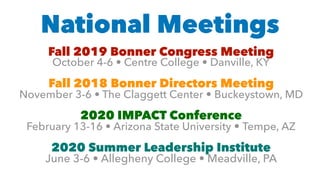 National Meetings
Fall 2019 Bonner Congress Meeting  
October 4-6 • Centre College • Danville, KY
Fall 2018 Bonner Directors Meeting
November 3-6 • The Claggett Center • Buckeystown, MD
2020 IMPACT Conference 
February 13-16 • Arizona State University • Tempe, AZ
2020 Summer Leadership Institute 
June 3-6 • Allegheny College • Meadville, PA
 