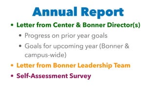 Annual Report
• Letter from Center & Bonner Director(s)
• Progress on prior year goals
• Goals for upcoming year (Bonner &
campus-wide)
• Letter from Bonner Leadership Team
• Self-Assessment Survey
 