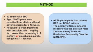 METHOD
• 80 adults with BPD
• Aged 18–65 years were
recruited from clinic and local
advertisements for a 13-week.
• Received 12-week treatment
with brexpiprazole (1 mg/day
for 1 week, then increasing to 2
mg/day) or placebo in a parallel
design in a 1:1 fashion.
• All 80 participants had current
BPD per DSM-5 criteria.
• The primary efficacy outcome
measure was the clinician-rated
Zanarini Rating Scale for
Borderline Personality Disorder
(ZAN-BPD).
 