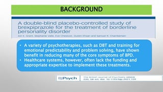 BACKGROUND
• A variety of psychotherapies, such as DBT and training for
emotional predictability and problem solving, have shown
benefit in reducing many of the core symptoms of BPD.
• Healthcare systems, however, often lack the funding and
appropriate expertise to implement these treatments.
 