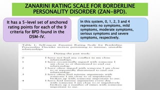 ZANARINI RATING SCALE FOR BORDERLINE
PERSONALITY DISORDER (ZAN-BPD).
It has a 5-level set of anchored
rating points for each of the 9
criteria for BPD found in the
DSM-IV.
In this system, 0, 1, 2, 3 and 4
represents no symptoms, mild
symptoms, moderate symptoms,
serious symptoms and severe
symptoms, respectively.
 
