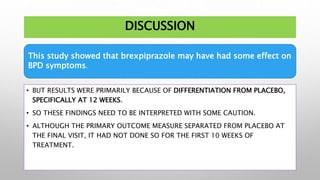DISCUSSION
• BUT RESULTS WERE PRIMARILY BECAUSE OF DIFFERENTIATION FROM PLACEBO,
SPECIFICALLY AT 12 WEEKS.
• SO THESE FINDINGS NEED TO BE INTERPRETED WITH SOME CAUTION.
• ALTHOUGH THE PRIMARY OUTCOME MEASURE SEPARATED FROM PLACEBO AT
THE FINAL VISIT, IT HAD NOT DONE SO FOR THE FIRST 10 WEEKS OF
TREATMENT.
This study showed that brexpiprazole may have had some effect on
BPD symptoms.
 