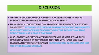 DISCUSSION
• THIS MAY BE DUE BECAUSE OF A ROBUST PLACEBO RESPONSE IN BPD, AS
EVIDENCED FROM PREVIOUS PHARMACOLOGICAL TRIALS.
• PERHAPS ONLY LONGER TRIALS CAN PROVIDE CLEAR EVIDENCE OF A STRONG
DRUG EFFECT, ALTHOUGH IT IS UNCLEAR PHARMACOLOGICALLY WHY BENEFITS
WOULD NOT HAVE ACCRUED GRADUALLY OVER TIME RATHER THAN BEING
EVIDENT MAINLY AT A SINGLE TIME POINT.
• ALSO, GIVEN THAT PARTICIPANTS WERE INFORMED AT VISIT 8 THAT THEIR
MEDICATION WOULD BE TAPERED FOR THE FINAL WEEK, SOME MAY HAVE
EXAGGERATED TREATMENT RESPONSE (ALTHOUGH WHY IN ONE ARM AND NOT
THE OTHER REMAINS UNCLEAR).
 