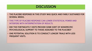 DISCUSSION
• THE PLACEBO RESPONSE IN THIS STUDY WAS QUICK AND FAIRLY SUSTAINED FOR
SEVERAL WEEKS.
• THIS TYPE OF PLACEBO RESPONSE CAN LOWER STATISTICAL POWER AND
INTERFERE WITH INTERPRETATION OF RESULTS.
• DID THE FORTNIGHTLY VISITS PROVIDE SOME SORT OF NONSPECIFIC
PSYCHOLOGICAL SUPPORT TO THOSE ASSIGNED TO THE PLACEBO?
• ONE POTENTIAL SOLUTION IS TO CONDUCT LONGER TRIALS WITH LESS
FREQUENT VISITS.
 