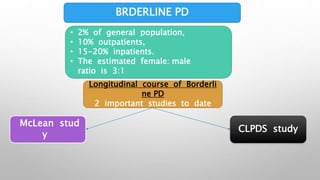 BRDERLINE PD
• 2% of general population,
• 10% outpatients,
• 15-20% inpatients.
• The estimated female: male
ratio is 3:1
Longitudinal course of Borderli
ne PD
2 important studies to date
CLPDS study
McLean stud
y
 