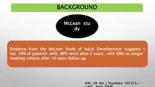 BACKGROUND
McLean stu
dy
Evidence from the McLean Study of Adult Development suggests t
hat 40% of patients with BPD remit after 2 years , with 88% no longer
meeting criteria after 10 years follow up.
(Silk, KR Am J Psychiatry 165:413--
 