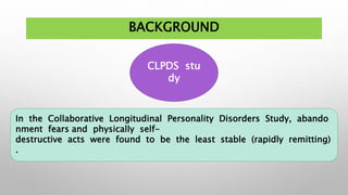 BACKGROUND
CLPDS stu
dy
In the Collaborative Longitudinal Personality Disorders Study, abando
nment fears and physically self-
destructive acts were found to be the least stable (rapidly remitting)
.
 