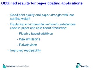 Obtained results for paper coating applications
                                                       15



   • Good print quality and paper strength with less
     coating weight
   • Replacing environmental unfriendly substances
     used in paper and card board production:
         - Fluorine based additives
         - Wax emulsions
         - Polyethylene
   • Improved repulpability
 