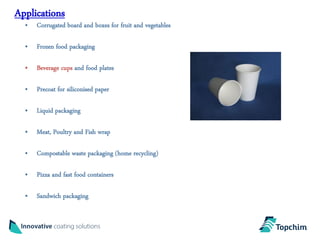 Applications
  • Corrugated board and boxes for fruit and vegetables

  • Frozen food packaging

  • Beverage cups and food plates

  • Precoat for siliconised paper

  • Liquid packaging

  • Meat, Poultry and Fish wrap

  • Compostable waste packaging (home recycling)

  • Pizza and fast food containers

  • Sandwich packaging
 