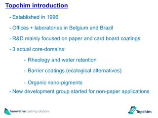 Topchim introduction
                                                              2
 - Established in 1996

 - Offices + laboratories in Belgium and Brazil

 - R&D mainly focused on paper and card board coatings

 - 3 actual core-domains:

       - Rheology and water retention

       - Barrier coatings (ecological alternatives)

       - Organic nano-pigments
 - New development group started for non-paper applications
 