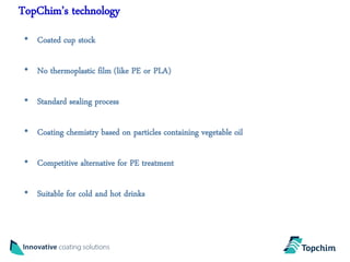 TopChim’s technology
 • Coated cup stock

 • No thermoplastic film (like PE or PLA)

 • Standard sealing process

 • Coating chemistry based on particles containing vegetable oil

 • Competitive alternative for PE treatment

 • Suitable for cold and hot drinks
 