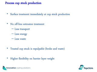 Process cup stock production

 • Surface treatment immediately at cup stock production

 • No off-line extrusion treatment
    – Less transport
    – Less energy
    – Less waste

 • Treated cup stock is repulpable (broke and waste)

 • Higher flexibility on barrier layer weight
 