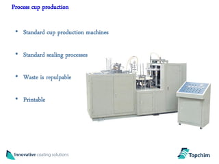 Process cup production

 • Standard cup production machines

 • Standard sealing processes

 • Waste is repulpable

 • Printable
 