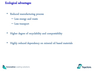Ecological advantages

 • Reduced manufacturing process
    – Less energy and waste
    – Less transport

 • Higher degree of recyclability and compostability

 • Highly reduced dependency on mineral oil based materials
 