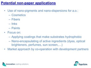 Potential non-paper applications

 • Use of nano-pigments and nano-dispersions for a.o.:
    – Cosmetics
    – Fibers
    – Inks
    – Paints
 • Focus on:
    – Applying coatings that make substrates hydrophobic
    – Nano-encapsulating of active ingredients (dyes, optical
      brighteners, perfumes, sun screen,…)
 • Market approach by co-operation with development partners
 