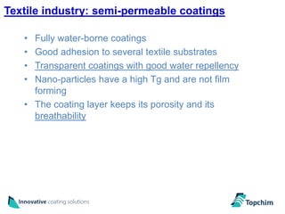 Textile industry: semi-permeable coatings

   • Fully water-borne coatings
   • Good adhesion to several textile substrates
   • Transparent coatings with good water repellency
   • Nano-particles have a high Tg and are not film
     forming
   • The coating layer keeps its porosity and its
     breathability
 