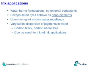 Ink applications

   •   Water borne formulations, no external surfactants
   •   Encapsulated dyes behave as nano-pigments
   •   Upon drying ink shows water repellency
   •   Very stable dispersion of pigments in water
        – Carbon black, carbon nanotubes
        – Can be used for ink-jet ink applications
 