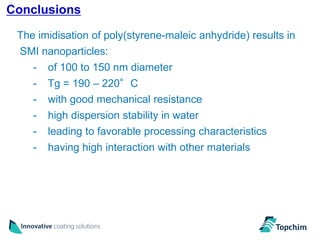 Conclusions
                                                                31
 The imidisation of poly(styrene-maleic anhydride) results in
 SMI nanoparticles:
   - of 100 to 150 nm diameter
    -   Tg = 190 – 220°C
    -   with good mechanical resistance
    -   high dispersion stability in water
    -   leading to favorable processing characteristics
    -   having high interaction with other materials
 