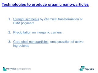 Technologies to produce organic nano-particles


   1. Straight synthesis by chemical transformation of
      SMA polymers

   2. Precipitation on inorganic carriers

   3. Core-shell nanoparticles; encapsulation of active
      ingredients
 